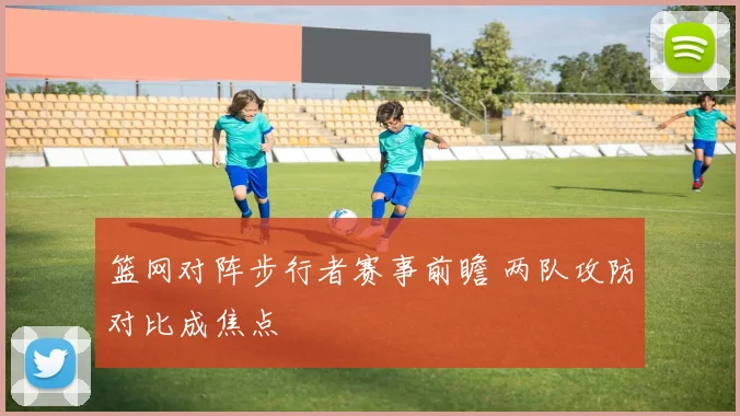 篮网对阵步行者赛事前瞻 两队攻防对比成焦点