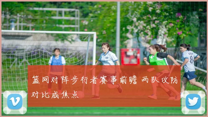 篮网对阵步行者赛事前瞻 两队攻防对比成焦点