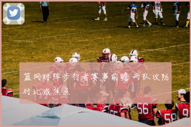 篮网对阵步行者赛事前瞻 两队攻防对比成焦点