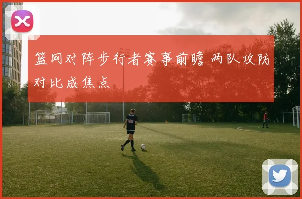 篮网对阵步行者赛事前瞻 两队攻防对比成焦点