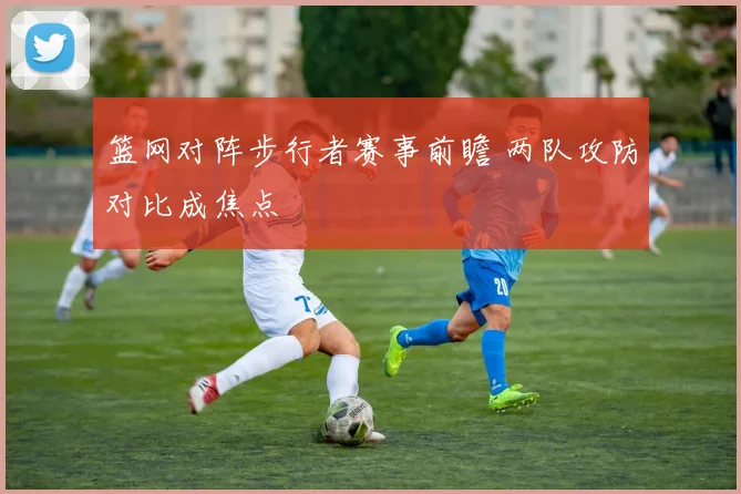 篮网对阵步行者赛事前瞻 两队攻防对比成焦点