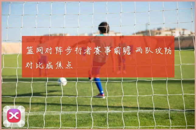 篮网对阵步行者赛事前瞻 两队攻防对比成焦点