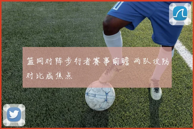 篮网对阵步行者赛事前瞻 两队攻防对比成焦点