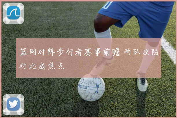 篮网对阵步行者赛事前瞻 两队攻防对比成焦点