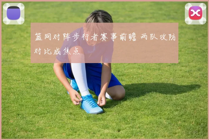 篮网对阵步行者赛事前瞻 两队攻防对比成焦点