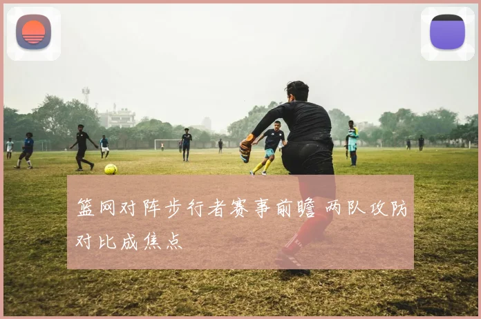 篮网对阵步行者赛事前瞻 两队攻防对比成焦点