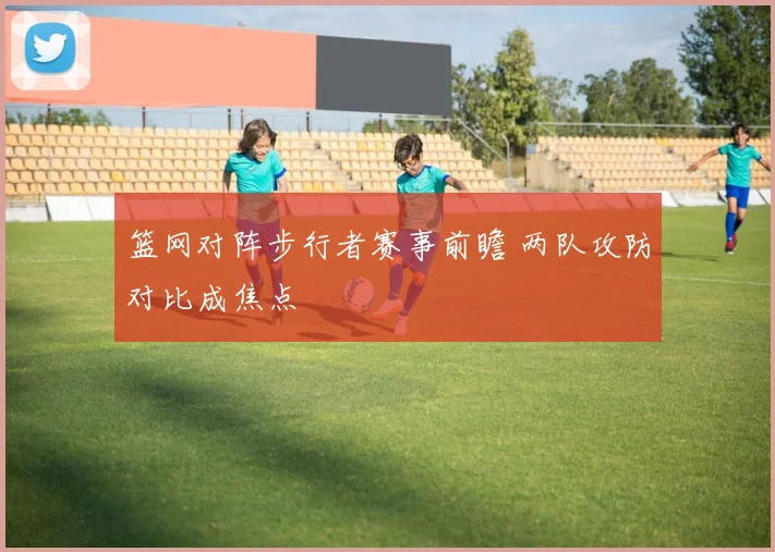 篮网对阵步行者赛事前瞻 两队攻防对比成焦点