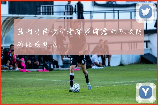 篮网对阵步行者赛事前瞻 两队攻防对比成焦点