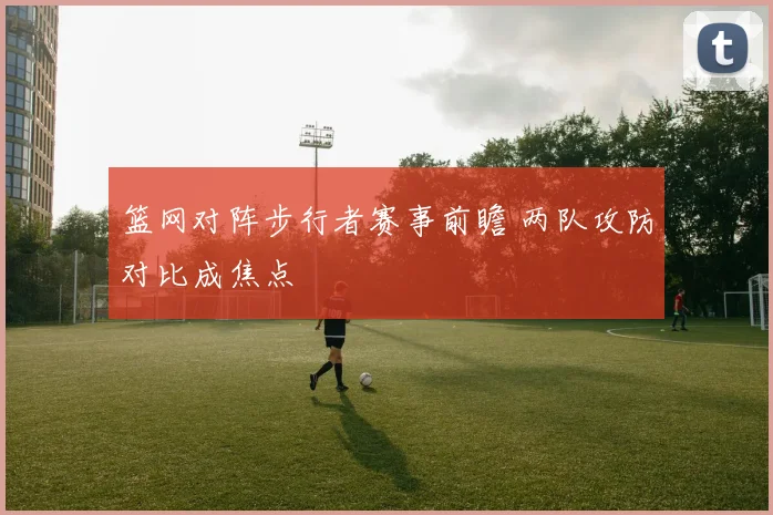 篮网对阵步行者赛事前瞻 两队攻防对比成焦点