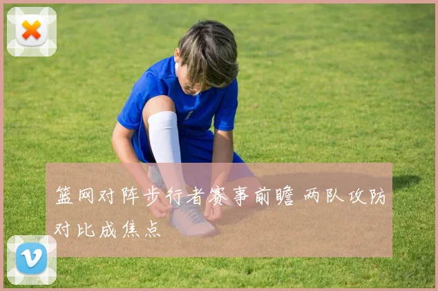 篮网对阵步行者赛事前瞻 两队攻防对比成焦点