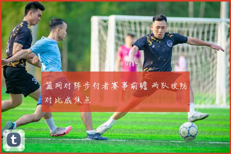 篮网对阵步行者赛事前瞻 两队攻防对比成焦点