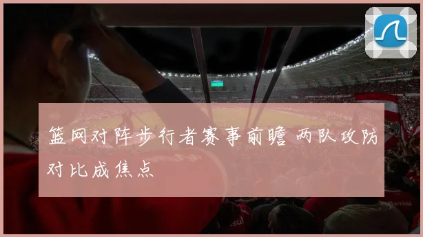 篮网对阵步行者赛事前瞻 两队攻防对比成焦点