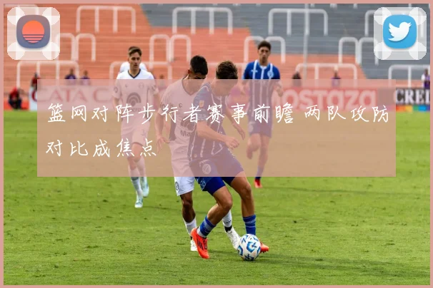 篮网对阵步行者赛事前瞻 两队攻防对比成焦点