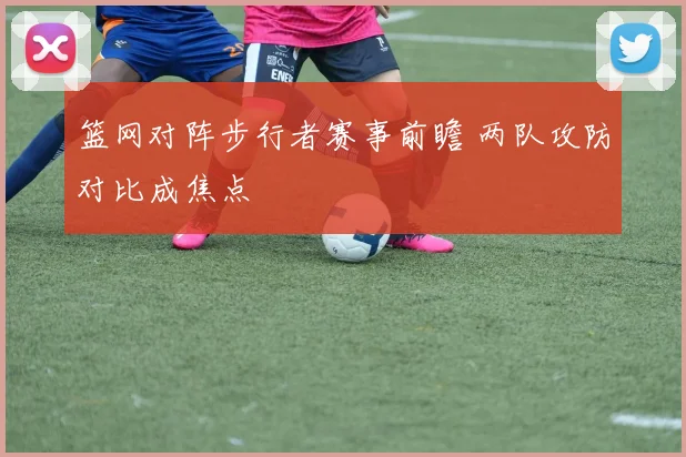篮网对阵步行者赛事前瞻 两队攻防对比成焦点