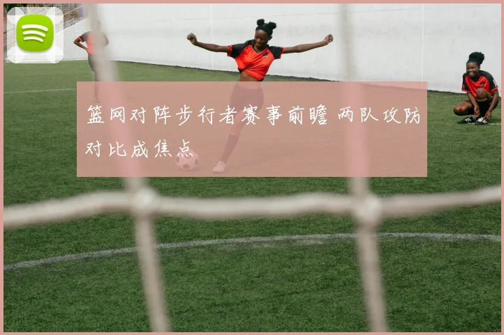 篮网对阵步行者赛事前瞻 两队攻防对比成焦点