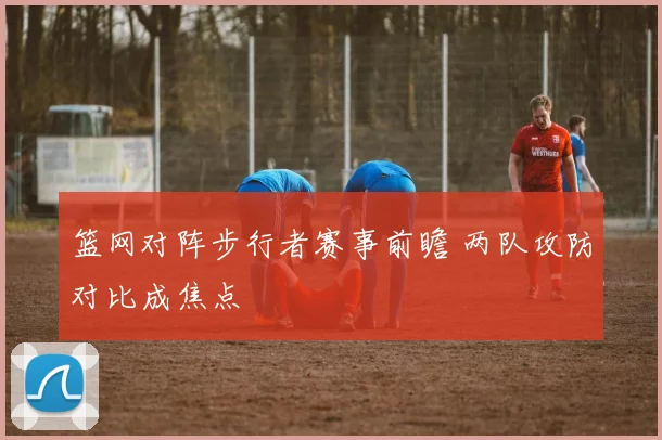 篮网对阵步行者赛事前瞻 两队攻防对比成焦点
