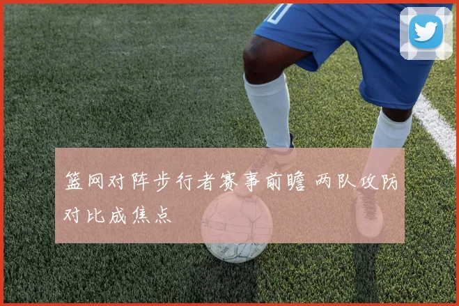 篮网对阵步行者赛事前瞻 两队攻防对比成焦点