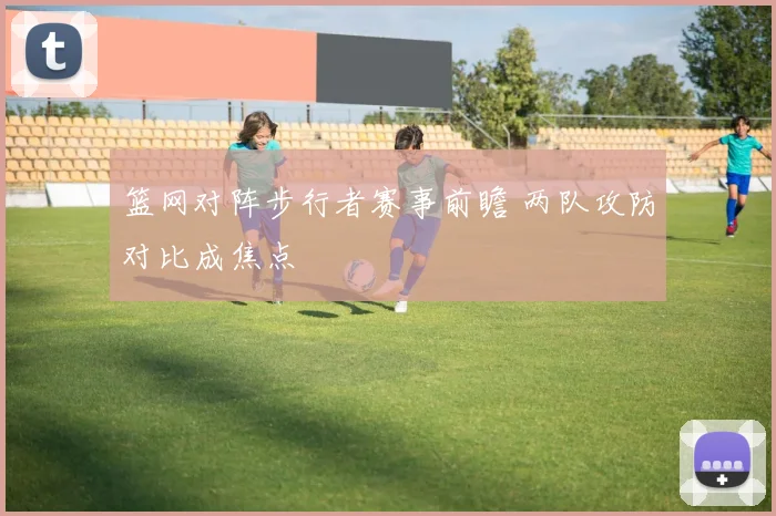 篮网对阵步行者赛事前瞻 两队攻防对比成焦点