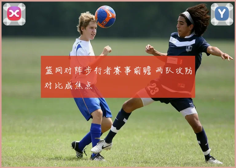 篮网对阵步行者赛事前瞻 两队攻防对比成焦点