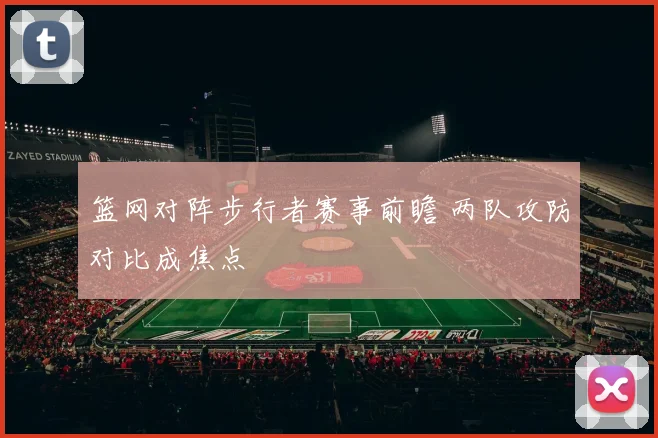 篮网对阵步行者赛事前瞻 两队攻防对比成焦点