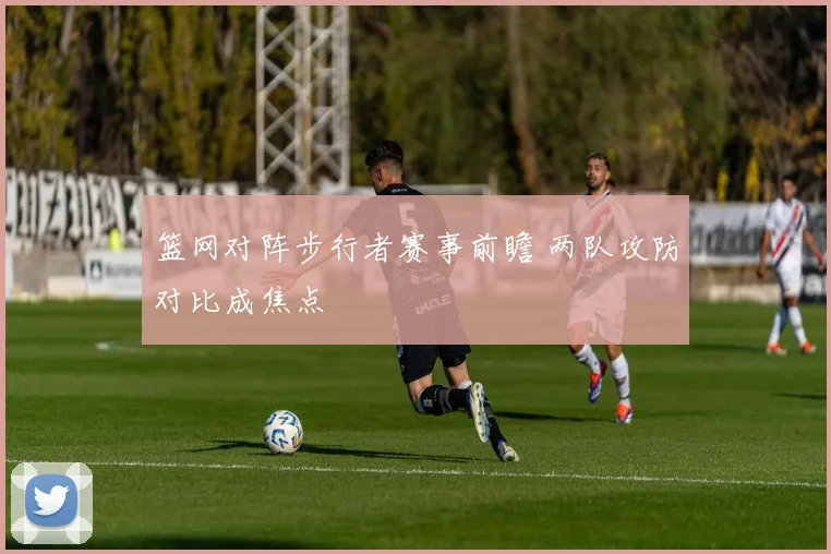 篮网对阵步行者赛事前瞻 两队攻防对比成焦点