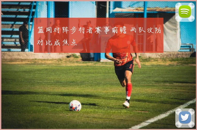 篮网对阵步行者赛事前瞻 两队攻防对比成焦点