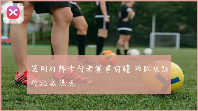 篮网对阵步行者赛事前瞻 两队攻防对比成焦点