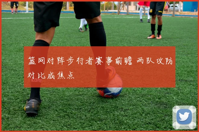 篮网对阵步行者赛事前瞻 两队攻防对比成焦点