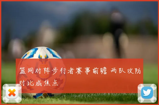 篮网对阵步行者赛事前瞻 两队攻防对比成焦点