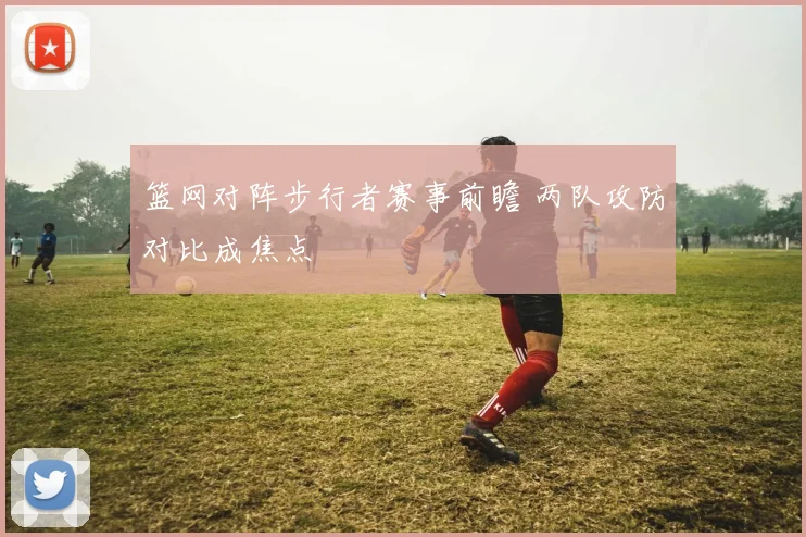 篮网对阵步行者赛事前瞻 两队攻防对比成焦点