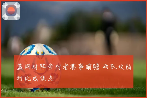 篮网对阵步行者赛事前瞻 两队攻防对比成焦点