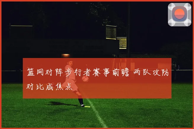 篮网对阵步行者赛事前瞻 两队攻防对比成焦点
