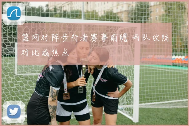 篮网对阵步行者赛事前瞻 两队攻防对比成焦点