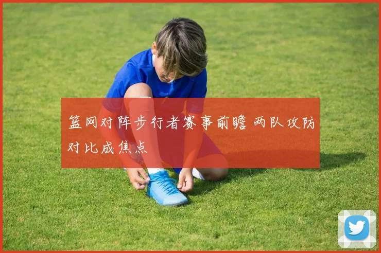篮网对阵步行者赛事前瞻 两队攻防对比成焦点