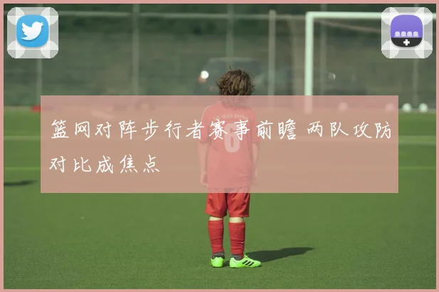 篮网对阵步行者赛事前瞻 两队攻防对比成焦点