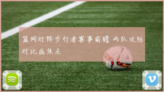 篮网对阵步行者赛事前瞻 两队攻防对比成焦点