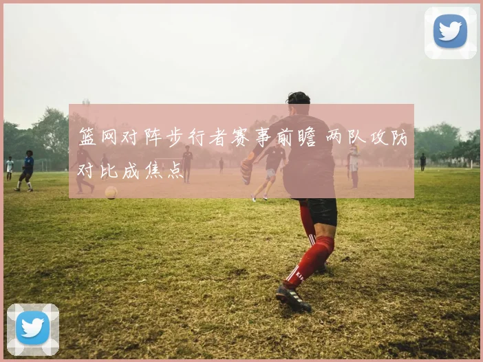 篮网对阵步行者赛事前瞻 两队攻防对比成焦点