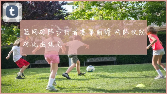 篮网对阵步行者赛事前瞻 两队攻防对比成焦点