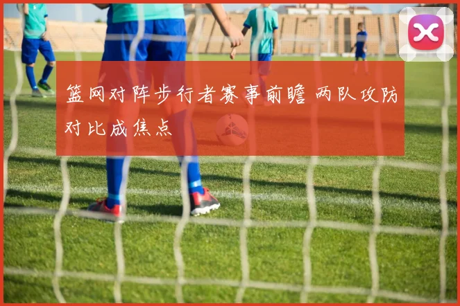篮网对阵步行者赛事前瞻 两队攻防对比成焦点