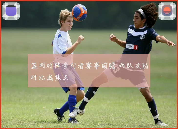 篮网对阵步行者赛事前瞻 两队攻防对比成焦点