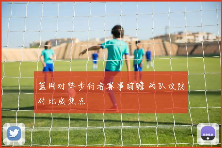 篮网对阵步行者赛事前瞻 两队攻防对比成焦点