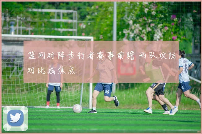 篮网对阵步行者赛事前瞻 两队攻防对比成焦点