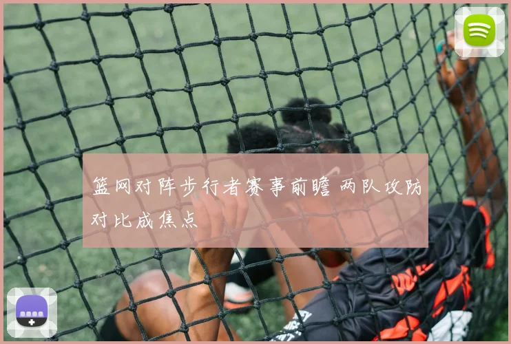 篮网对阵步行者赛事前瞻 两队攻防对比成焦点