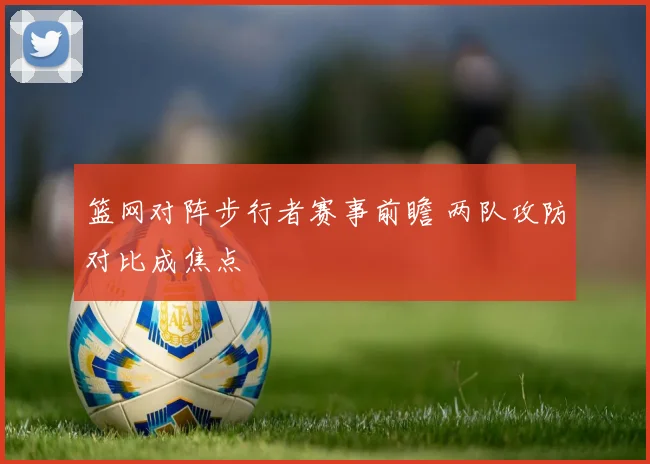 篮网对阵步行者赛事前瞻 两队攻防对比成焦点