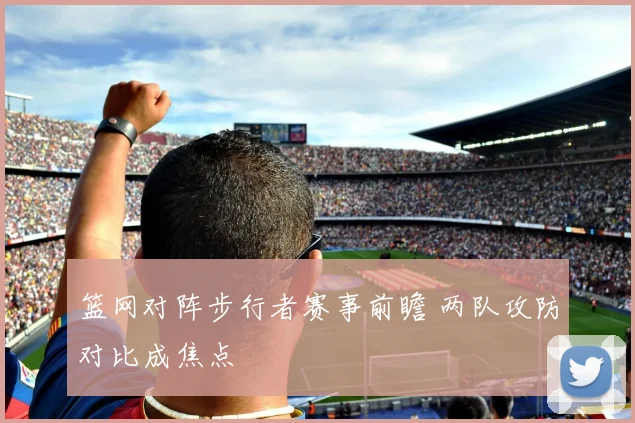 篮网对阵步行者赛事前瞻 两队攻防对比成焦点