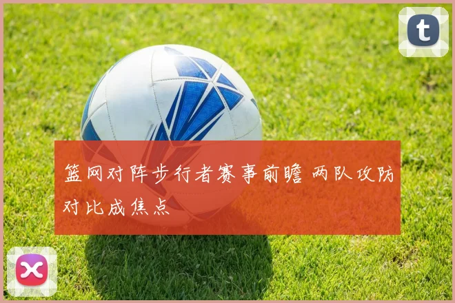篮网对阵步行者赛事前瞻 两队攻防对比成焦点