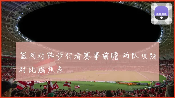 篮网对阵步行者赛事前瞻 两队攻防对比成焦点