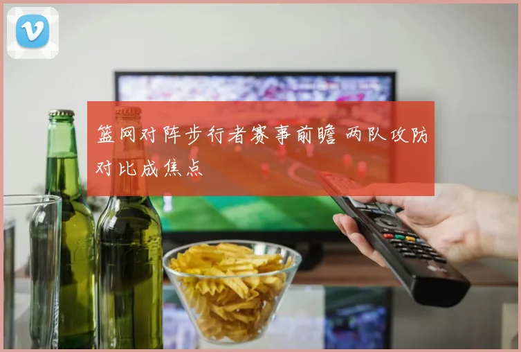 篮网对阵步行者赛事前瞻 两队攻防对比成焦点