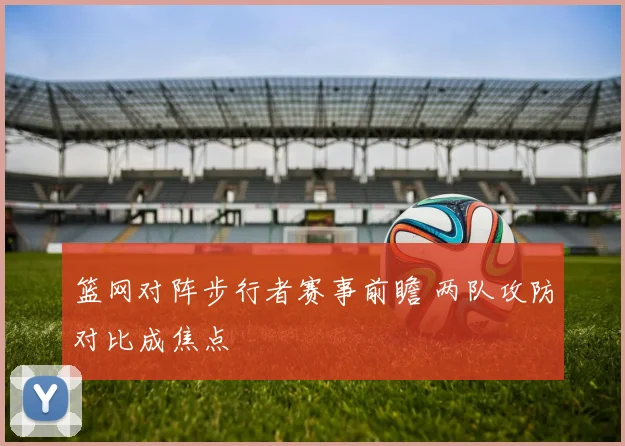 篮网对阵步行者赛事前瞻 两队攻防对比成焦点