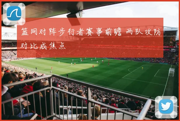 篮网对阵步行者赛事前瞻 两队攻防对比成焦点